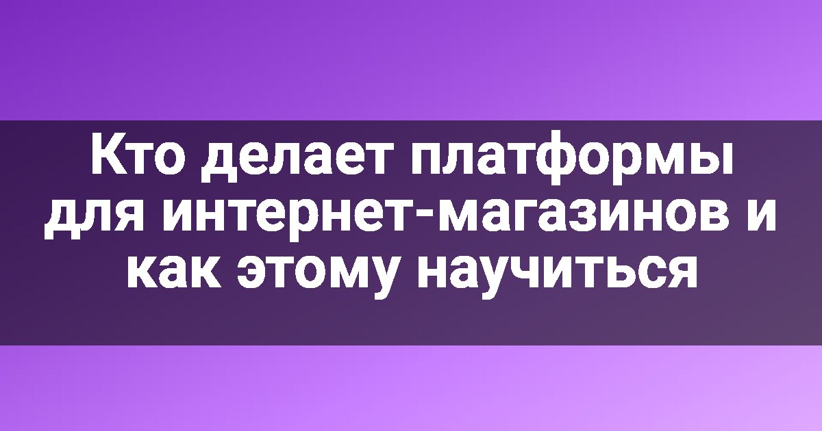 Кто делает платформы для интернет-магазинов и как этому научиться