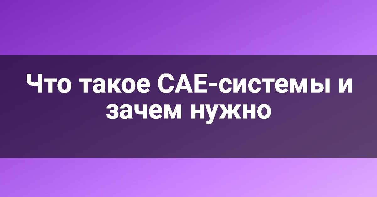 Что такое CAE-системы и зачем нужно