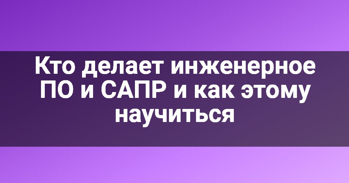 Кто делает инженерное ПО и САПР и как этому научиться